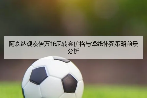 阿森纳观察伊万托尼转会价格与锋线补强策略前景分析