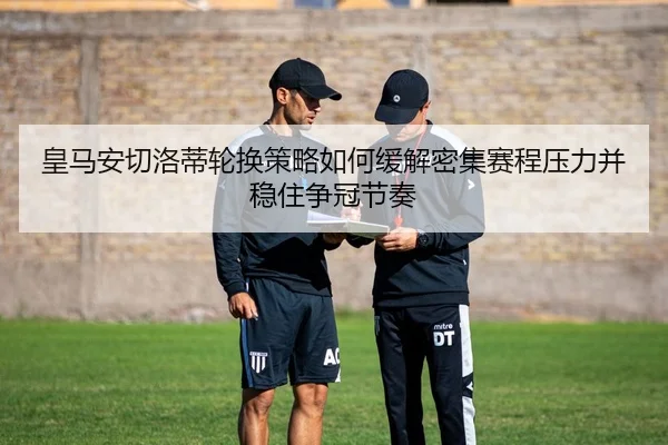 皇马安切洛蒂轮换策略如何缓解密集赛程压力并稳住争冠节奏
